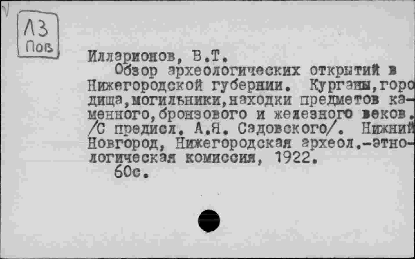 ﻿A3 Пое>
Илларионов, В.Т.
Обзор археологических открытий в Нижегородской губернии. Кургана,горо дища,могильники,находки предметов каменного, бронзового и железного веков. /С предисл. А.Я. Садовского/. Нижний Новгород, Нижегородская археол.-этнологическая комиссия, 1922.
60с.